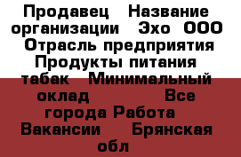 Продавец › Название организации ­ Эхо, ООО › Отрасль предприятия ­ Продукты питания, табак › Минимальный оклад ­ 27 000 - Все города Работа » Вакансии   . Брянская обл.